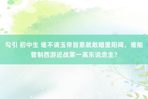 勾引 初中生 谁不请玉帝旨意就敢暗里阳间，谁能管制西游近战第一高东说念主？