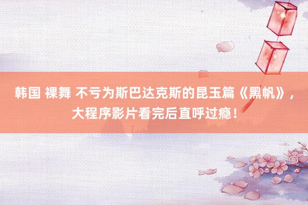 韩国 裸舞 不亏为斯巴达克斯的昆玉篇《黑帆》，大程序影片看完后直呼过瘾！