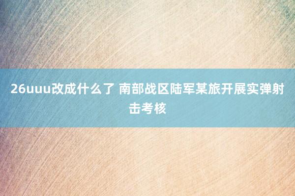 26uuu改成什么了 南部战区陆军某旅开展实弹射击考核