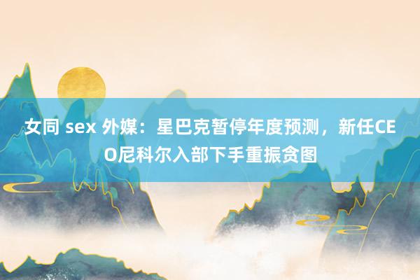 女同 sex 外媒：星巴克暂停年度预测，新任CEO尼科尔入部下手重振贪图