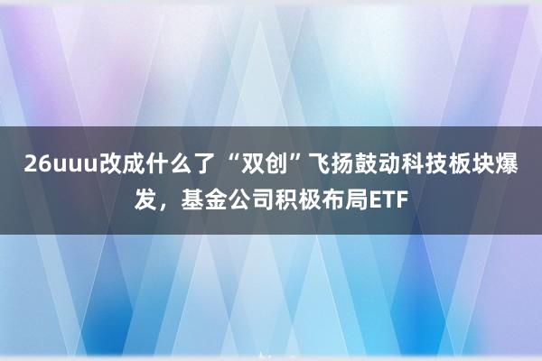 26uuu改成什么了 “双创”飞扬鼓动科技板块爆发，基金公司积极布局ETF