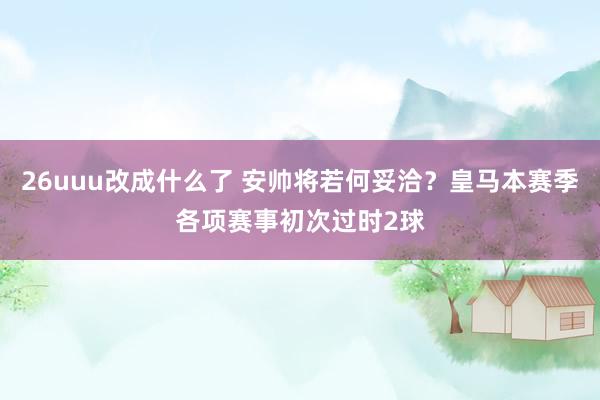 26uuu改成什么了 安帅将若何妥洽？皇马本赛季各项赛事初次过时2球