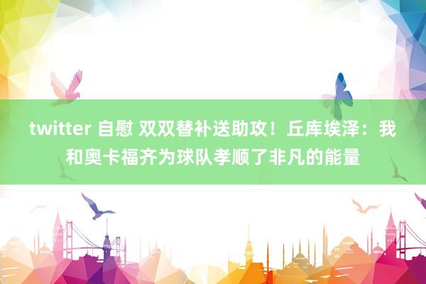 twitter 自慰 双双替补送助攻！丘库埃泽：我和奥卡福齐为球队孝顺了非凡的能量