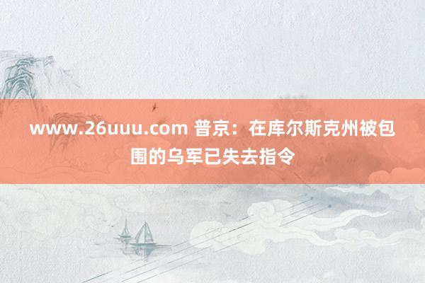 www.26uuu.com 普京：在库尔斯克州被包围的乌军已失去指令