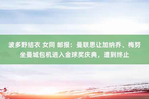 波多野结衣 女同 邮报：曼联思让加纳乔、梅努坐曼城包机进入金球奖庆典，遭到终止