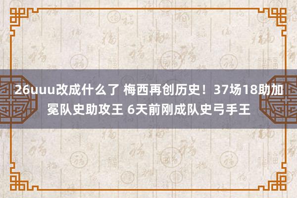 26uuu改成什么了 梅西再创历史！37场18助加冕队史助攻王 6天前刚成队史弓手王