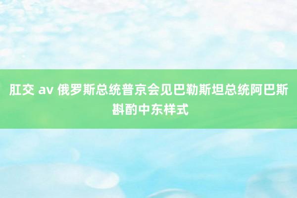 肛交 av 俄罗斯总统普京会见巴勒斯坦总统阿巴斯 斟酌中东样式