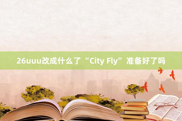 26uuu改成什么了 “City Fly” 准备好了吗