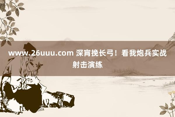 www.26uuu.com 深宵挽长弓！看我炮兵实战射击演练