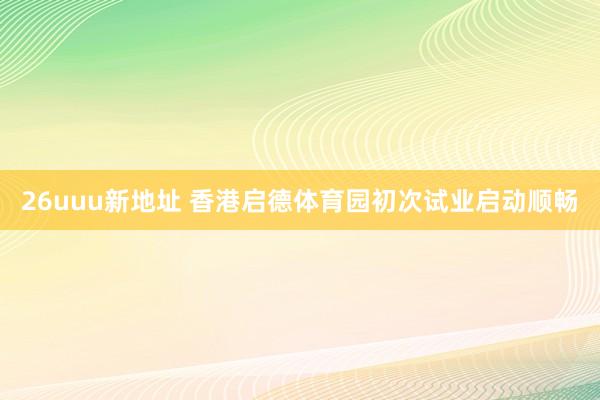 26uuu新地址 香港启德体育园初次试业启动顺畅