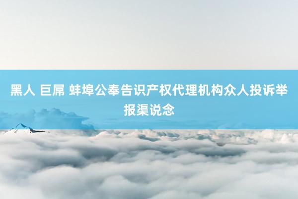 黑人 巨屌 蚌埠公奉告识产权代理机构众人投诉举报渠说念