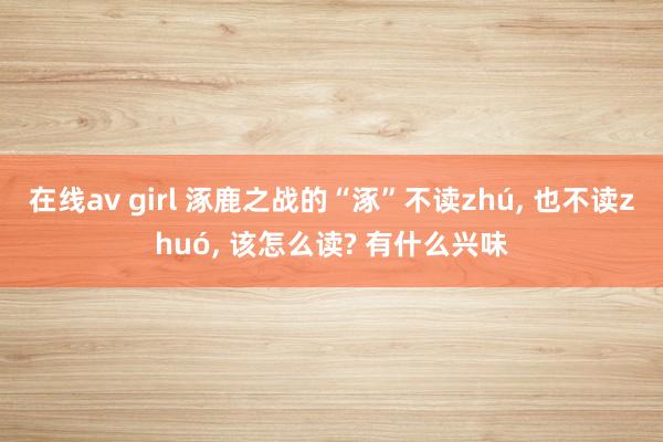 在线av girl 涿鹿之战的“涿”不读zhú, 也不读zhuó, 该怎么读? 有什么兴味