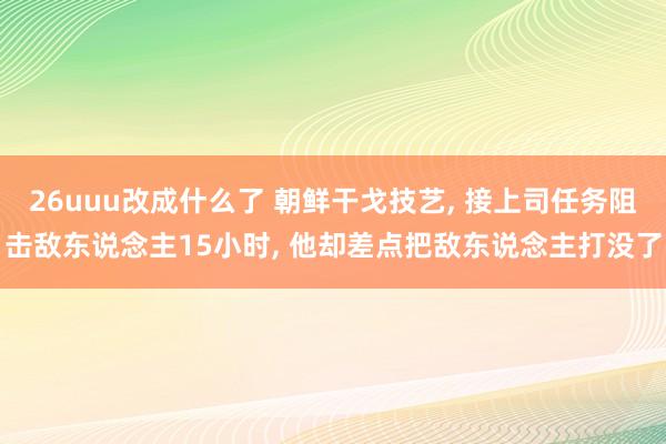 26uuu改成什么了 朝鲜干戈技艺, 接上司任务阻击敌东说念主15小时, 他却差点把敌东说念主打没了