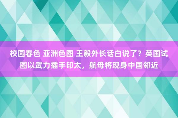 校园春色 亚洲色图 王毅外长话白说了？英国试图以武力插手印太，航母将现身中国邻近