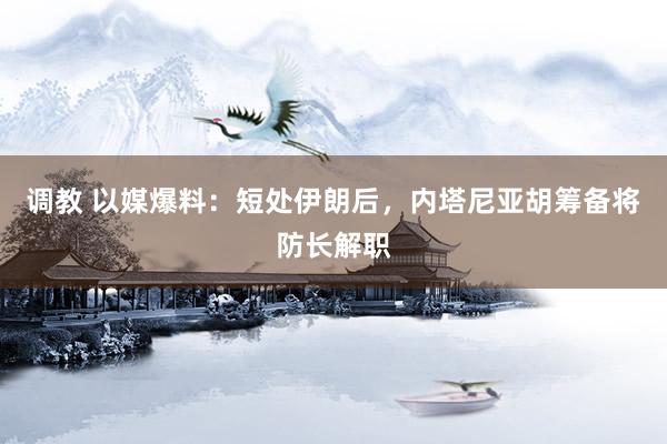 调教 以媒爆料：短处伊朗后，内塔尼亚胡筹备将防长解职