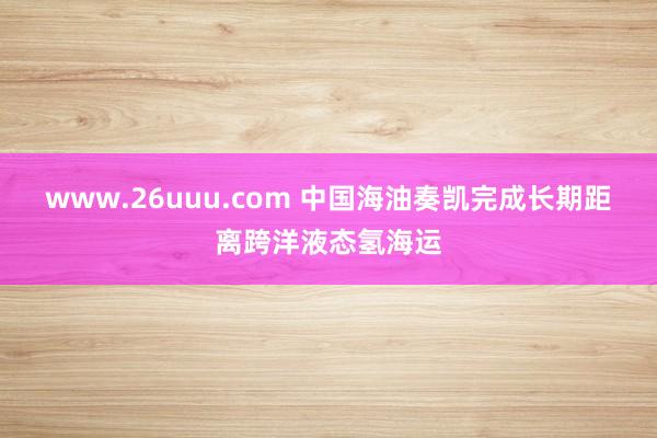 www.26uuu.com 中国海油奏凯完成长期距离跨洋液态氢海运