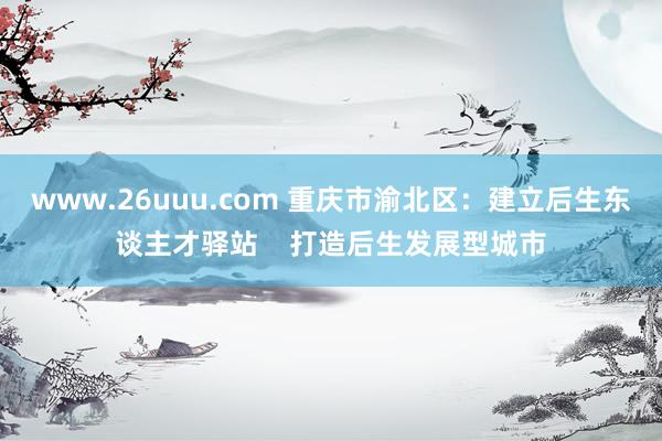 www.26uuu.com 重庆市渝北区：建立后生东谈主才驿站    打造后生发展型城市