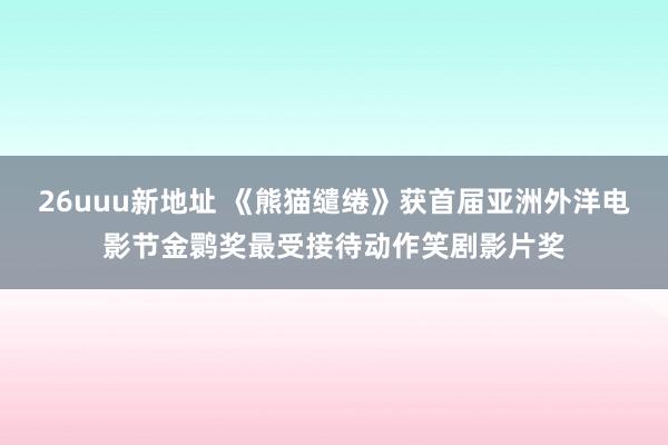 26uuu新地址 《熊猫缱绻》获首届亚洲外洋电影节金鹮奖最受接待动作笑剧影片奖