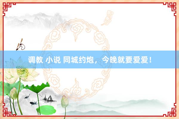 调教 小说 同城约炮，今晚就要爱爱！