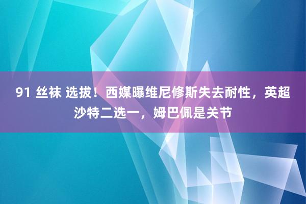 91 丝袜 选拔！西媒曝维尼修斯失去耐性，英超沙特二选一，姆巴佩是关节