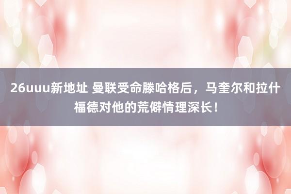 26uuu新地址 曼联受命滕哈格后，马奎尔和拉什福德对他的荒僻情理深长！