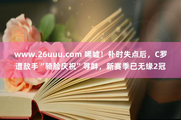 www.26uuu.com 唏嘘！补时失点后，C罗遭敌手“骑脸庆祝”寻衅，新赛季已无缘2冠