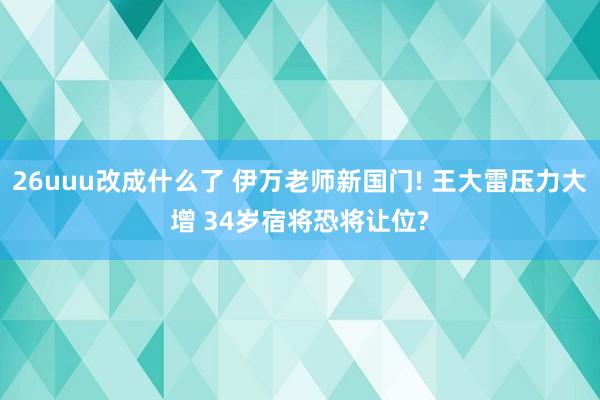 26uuu改成什么了 伊万老师新国门! 王大雷压力大增 34岁宿将恐将让位?