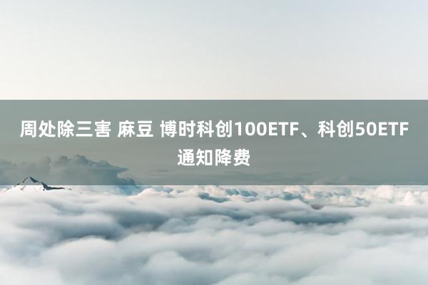 周处除三害 麻豆 博时科创100ETF、科创50ETF通知降费