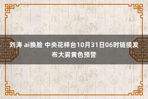 刘涛 ai换脸 中央花样台10月31日06时链接发布大雾黄色预警