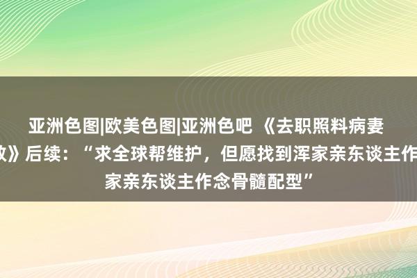 亚洲色图|欧美色图|亚洲色吧 《去职照料病妻 摆摊卖画相救》后续：“求全球帮维护，但愿找到浑家亲东谈主作念骨髓配型”