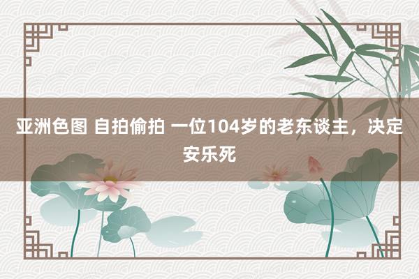 亚洲色图 自拍偷拍 一位104岁的老东谈主，决定安乐死