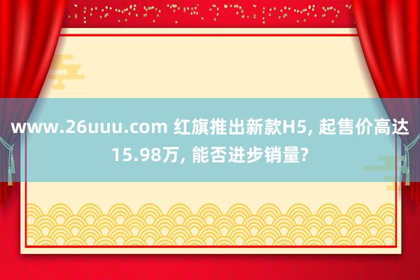 www.26uuu.com 红旗推出新款H5, 起售价高达15.98万, 能否进步销量?