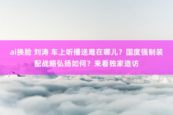 ai换脸 刘涛 车上听播送难在哪儿？国度强制装配战略弘扬如何？来看独家造访