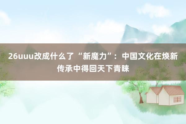 26uuu改成什么了 “新魔力”：中国文化在焕新传承中得回天下青睐