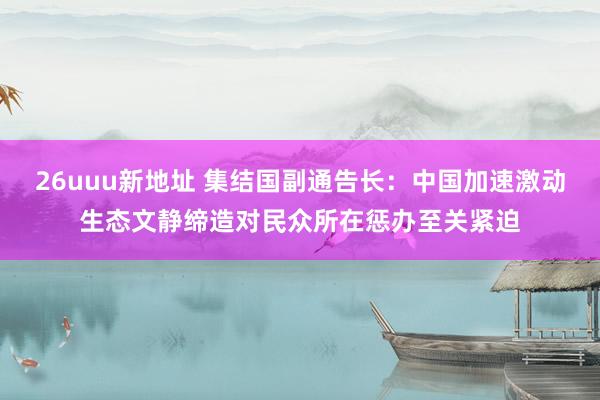 26uuu新地址 集结国副通告长：中国加速激动生态文静缔造对民众所在惩办至关紧迫