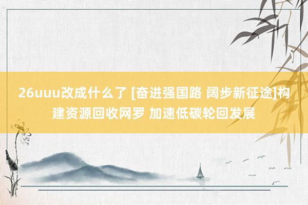 26uuu改成什么了 [奋进强国路 阔步新征途]构建资源回收网罗 加速低碳轮回发展