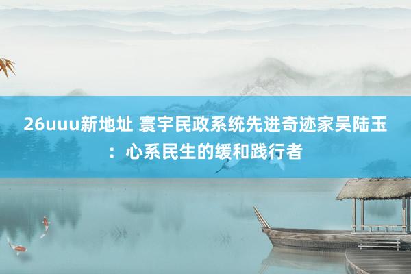 26uuu新地址 寰宇民政系统先进奇迹家吴陆玉：心系民生的缓和践行者