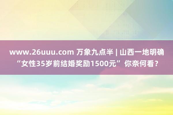 www.26uuu.com 万象九点半 | 山西一地明确“女性35岁前结婚奖励1500元” 你奈何看？