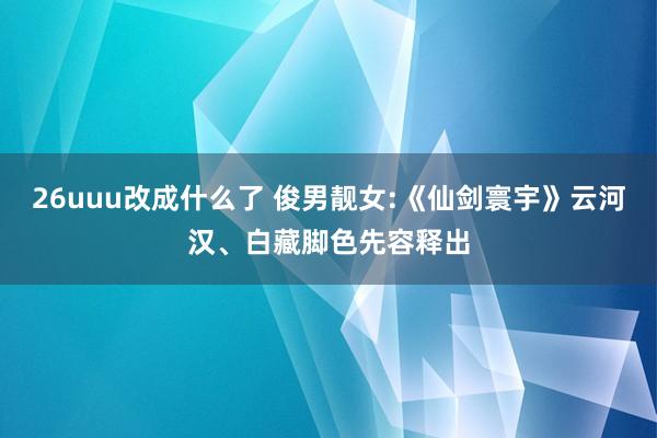 26uuu改成什么了 俊男靓女:《仙剑寰宇》云河汉、白藏脚色先容释出