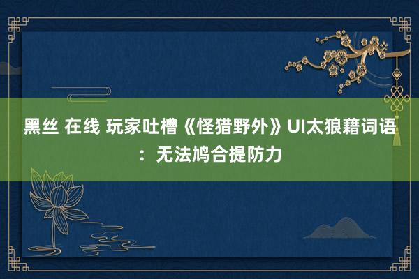 黑丝 在线 玩家吐槽《怪猎野外》UI太狼藉词语：无法鸠合提防力