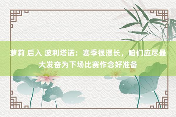 萝莉 后入 波利塔诺：赛季很漫长，咱们应尽最大发奋为下场比赛作念好准备