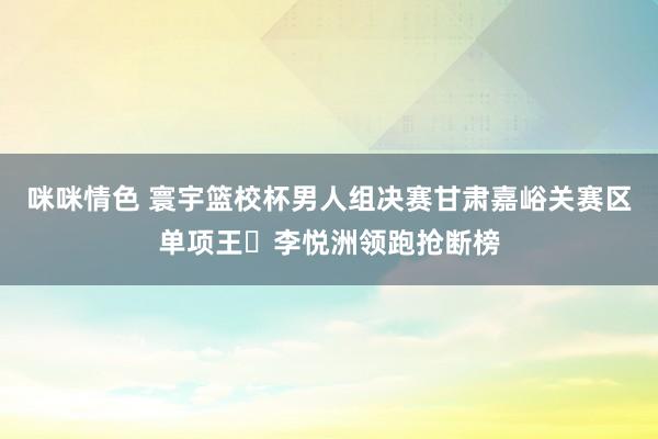 咪咪情色 寰宇篮校杯男人组决赛甘肃嘉峪关赛区单项王⭐李悦洲领跑抢断榜