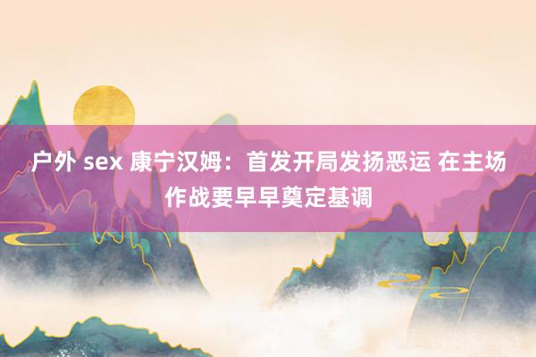 户外 sex 康宁汉姆：首发开局发扬恶运 在主场作战要早早奠定基调