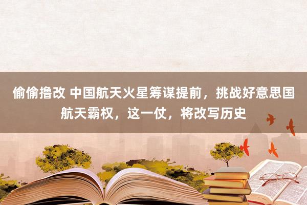 偷偷撸改 中国航天火星筹谋提前，挑战好意思国航天霸权，这一仗，将改写历史