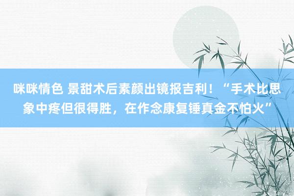 咪咪情色 景甜术后素颜出镜报吉利！“手术比思象中疼但很得胜，在作念康复锤真金不怕火”