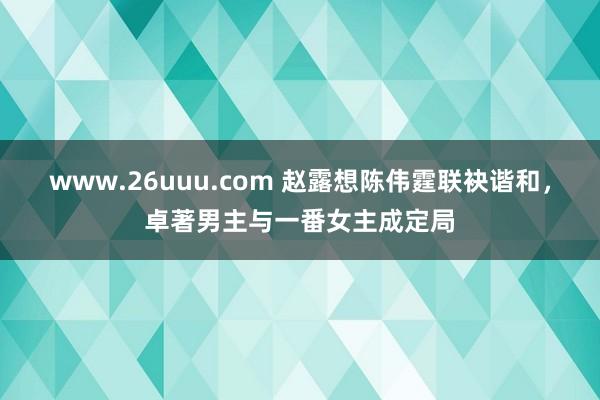 www.26uuu.com 赵露想陈伟霆联袂谐和，卓著男主与一番女主成定局