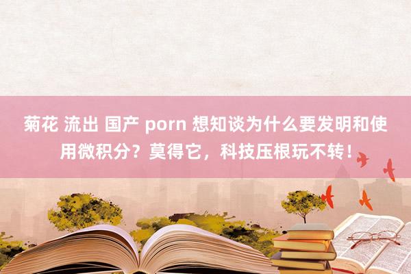 菊花 流出 国产 porn 想知谈为什么要发明和使用微积分？莫得它，科技压根玩不转！