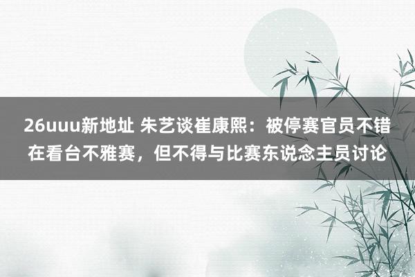 26uuu新地址 朱艺谈崔康熙：被停赛官员不错在看台不雅赛，但不得与比赛东说念主员讨论