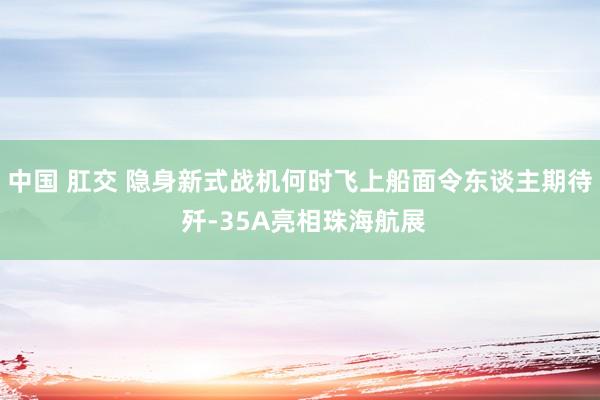 中国 肛交 隐身新式战机何时飞上船面令东谈主期待 歼-35A亮相珠海航展