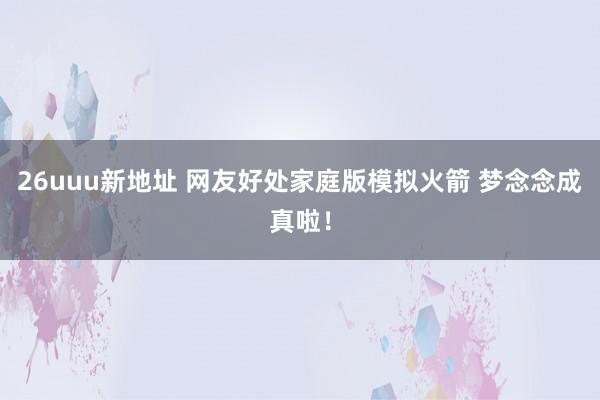 26uuu新地址 网友好处家庭版模拟火箭 梦念念成真啦！